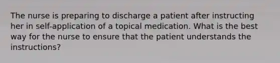 The nurse is preparing to discharge a patient after instructing her in self-application of a topical medication. What is the best way for the nurse to ensure that the patient understands the instructions?