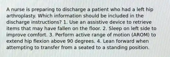 A nurse is preparing to discharge a patient who had a left hip arthroplasty. Which information should be included in the discharge instructions? 1. Use an assistive device to retrieve items that may have fallen on the floor. 2. Sleep on left side to improve comfort. 3. Perform active range of motion (AROM) to extend hip flexion above 90 degrees. 4. Lean forward when attempting to transfer from a seated to a standing position.