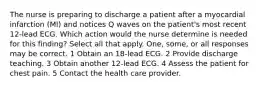 The nurse is preparing to discharge a patient after a myocardial infarction (MI) and notices Q waves on the patient's most recent 12-lead ECG. Which action would the nurse determine is needed for this finding? Select all that apply. One, some, or all responses may be correct. 1 Obtain an 18-lead ECG. 2 Provide discharge teaching. 3 Obtain another 12-lead ECG. 4 Assess the patient for chest pain. 5 Contact the health care provider.