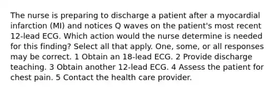 The nurse is preparing to discharge a patient after a myocardial infarction (MI) and notices Q waves on the patient's most recent 12-lead ECG. Which action would the nurse determine is needed for this finding? Select all that apply. One, some, or all responses may be correct. 1 Obtain an 18-lead ECG. 2 Provide discharge teaching. 3 Obtain another 12-lead ECG. 4 Assess the patient for chest pain. 5 Contact the health care provider.