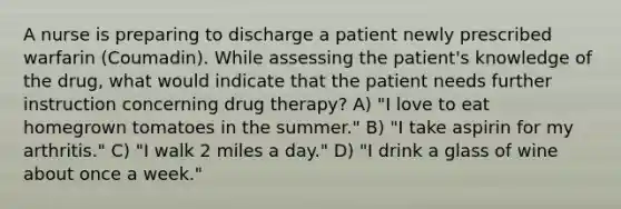 A nurse is preparing to discharge a patient newly prescribed warfarin (Coumadin). While assessing the patient's knowledge of the drug, what would indicate that the patient needs further instruction concerning drug therapy? A) "I love to eat homegrown tomatoes in the summer." B) "I take aspirin for my arthritis." C) "I walk 2 miles a day." D) "I drink a glass of wine about once a week."