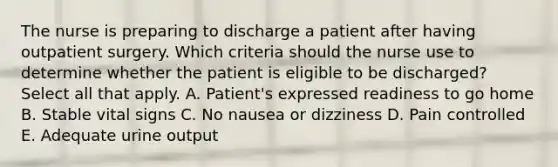 The nurse is preparing to discharge a patient after having outpatient surgery. Which criteria should the nurse use to determine whether the patient is eligible to be discharged? Select all that apply. A. Patient's expressed readiness to go home B. Stable vital signs C. No nausea or dizziness D. Pain controlled E. Adequate urine output