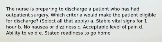 The nurse is preparing to discharge a patient who has had outpatient surgery. Which criteria would make the patient eligible for discharge? (Select all that apply) a. Stable vital signs for 1 hour b. No nausea or dizziness c. Acceptable level of pain d. Ability to void e. Stated readiness to go home