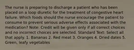 The nurse is preparing to discharge a patient who has been placed on a loop diuretic for the treatment of congestive heart failure. Which foods should the nurse encourage the patient to consume to prevent serious adverse effects associated with the medication? Note: Credit will be given only if all correct choices and no incorrect choices are selected. Standard Text: Select all that apply. 1. Bananas 2. Red meat 3. Oranges 4. Dried dates 5. Green, leafy vegetables