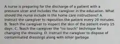 A nurse is preparing for the discharge of a patient with a pressure ulcer and includes the caregiver in the education. What should the nurse include in the home care instructions? A. Instruct the caregiver to reposition the patient every 20 minutes. B. Teach the caregiver to inspect the skin of the patient every 15 days. C. Teach the caregiver the "no touch" technique for changing the dressing. D. Instruct the caregiver to dispose of contaminated dressings along with other garbage.