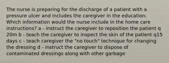 The nurse is preparing for the discharge of a patient with a pressure ulcer and includes the caregiver in the education. Which information would the nurse include in the home care instructions? a - instruct the caregiver to reposition the patient q 20m b - teach the caregiver to inspect the skin of the patient q15 days c - teach caregiver the "no touch" technique for changing the dressing d - instruct the caregiver to dispose of contaminated dressings along with other garbage