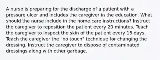 A nurse is preparing for the discharge of a patient with a pressure ulcer and includes the caregiver in the education. What should the nurse include in the home care instructions? Instruct the caregiver to reposition the patient every 20 minutes. Teach the caregiver to inspect the skin of the patient every 15 days. Teach the caregiver the "no touch" technique for changing the dressing. Instruct the caregiver to dispose of contaminated dressings along with other garbage.