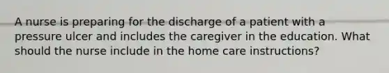 A nurse is preparing for the discharge of a patient with a pressure ulcer and includes the caregiver in the education. What should the nurse include in the home care instructions?