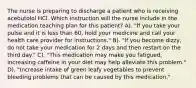 The nurse is preparing to discharge a patient who is receiving acebutolol HCl. Which instruction will the nurse include in the medication teaching plan for this patient? A). "If you take your pulse and it is less than 60, hold your medicine and call your health care provider for instructions." B). "If you become dizzy, do not take your medication for 2 days and then restart on the third day." C). "This medication may make you fatigued; increasing caffeine in your diet may help alleviate this problem." D). "Increase intake of green leafy vegetables to prevent bleeding problems that can be caused by this medication."