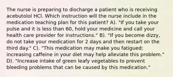 The nurse is preparing to discharge a patient who is receiving acebutolol HCl. Which instruction will the nurse include in the medication teaching plan for this patient? A). "If you take your pulse and it is less than 60, hold your medicine and call your health care provider for instructions." B). "If you become dizzy, do not take your medication for 2 days and then restart on the third day." C). "This medication may make you fatigued; increasing caffeine in your diet may help alleviate this problem." D). "Increase intake of green leafy vegetables to prevent bleeding problems that can be caused by this medication."