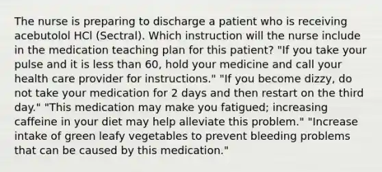 The nurse is preparing to discharge a patient who is receiving acebutolol HCl (Sectral). Which instruction will the nurse include in the medication teaching plan for this patient? "If you take your pulse and it is less than 60, hold your medicine and call your health care provider for instructions." "If you become dizzy, do not take your medication for 2 days and then restart on the third day." "This medication may make you fatigued; increasing caffeine in your diet may help alleviate this problem." "Increase intake of green leafy vegetables to prevent bleeding problems that can be caused by this medication."