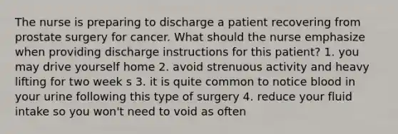 The nurse is preparing to discharge a patient recovering from prostate surgery for cancer. What should the nurse emphasize when providing discharge instructions for this patient? 1. you may drive yourself home 2. avoid strenuous activity and heavy lifting for two week s 3. it is quite common to notice blood in your urine following this type of surgery 4. reduce your fluid intake so you won't need to void as often