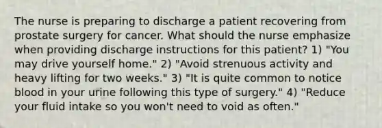 The nurse is preparing to discharge a patient recovering from prostate surgery for cancer. What should the nurse emphasize when providing discharge instructions for this patient? 1) "You may drive yourself home." 2) "Avoid strenuous activity and heavy lifting for two weeks." 3) "It is quite common to notice blood in your urine following this type of surgery." 4) "Reduce your fluid intake so you won't need to void as often."