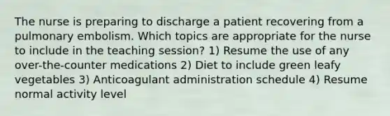 The nurse is preparing to discharge a patient recovering from a pulmonary embolism. Which topics are appropriate for the nurse to include in the teaching session? 1) Resume the use of any over-the-counter medications 2) Diet to include green leafy vegetables 3) Anticoagulant administration schedule 4) Resume normal activity level