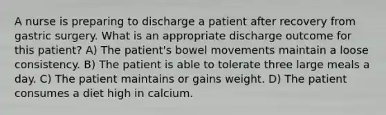 A nurse is preparing to discharge a patient after recovery from gastric surgery. What is an appropriate discharge outcome for this patient? A) The patient's bowel movements maintain a loose consistency. B) The patient is able to tolerate three large meals a day. C) The patient maintains or gains weight. D) The patient consumes a diet high in calcium.