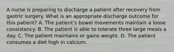 A nurse is preparing to discharge a patient after recovery from gastric surgery. What is an appropriate discharge outcome for this patient? A. The patient's bowel movements maintain a loose consistency. B. The patient is able to tolerate three large meals a day. C. The patient maintains or gains weight. D. The patient consumes a diet high in calcium.