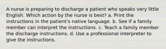 A nurse is preparing to discharge a patient who speaks very little English. Which action by the nurse is best? a. Print the instructions in the patient's native language. b. See if a family member can interpret the instructions. c. Teach a family member the discharge instructions. d. Use a professional interpreter to give the instructions.