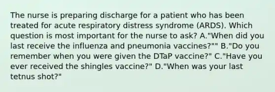 The nurse is preparing discharge for a patient who has been treated for acute respiratory distress syndrome (ARDS). Which question is most important for the nurse to ask? A."When did you last receive the influenza and pneumonia vaccines?"" B."Do you remember when you were given the DTaP vaccine?" C."Have you ever received the shingles vaccine?" D."When was your last tetnus shot?"