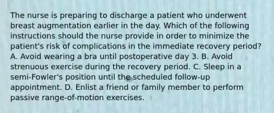 The nurse is preparing to discharge a patient who underwent breast augmentation earlier in the day. Which of the following instructions should the nurse provide in order to minimize the patient's risk of complications in the immediate recovery period? A. Avoid wearing a bra until postoperative day 3. B. Avoid strenuous exercise during the recovery period. C. Sleep in a semi-Fowler's position until the scheduled follow-up appointment. D. Enlist a friend or family member to perform passive range-of-motion exercises.