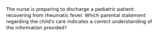 The nurse is preparing to discharge a pediatric patient recovering from rheumatic fever. Which parental statement regarding the child's care indicates a correct understanding of the information provided?