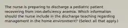 The nurse is preparing to discharge a pediatric patient recovering from iron-deficiency anemia. Which information should the nurse include in the discharge teaching regarding management in the home environment? (Select all that apply.)