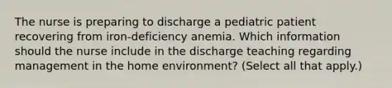 The nurse is preparing to discharge a pediatric patient recovering from iron-deficiency anemia. Which information should the nurse include in the discharge teaching regarding management in the home environment? (Select all that apply.)