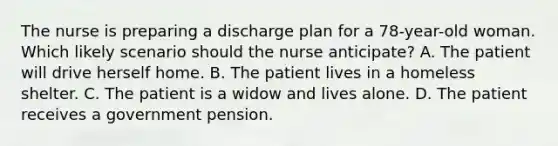 The nurse is preparing a discharge plan for a 78-year-old woman. Which likely scenario should the nurse anticipate? A. The patient will drive herself home. B. The patient lives in a homeless shelter. C. The patient is a widow and lives alone. D. The patient receives a government pension.