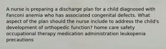 A nurse is preparing a discharge plan for a child diagnosed with Fanconi anemia who has associated congenital defects. What aspect of the plan should the nurse include to address the child's development of orthopedic function? home care safety occupational therapy medication administration leukopenia precautions