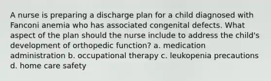 A nurse is preparing a discharge plan for a child diagnosed with Fanconi anemia who has associated congenital defects. What aspect of the plan should the nurse include to address the child's development of orthopedic function? a. medication administration b. occupational therapy c. leukopenia precautions d. home care safety