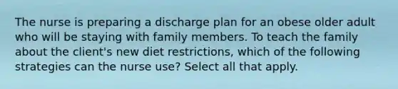 The nurse is preparing a discharge plan for an obese older adult who will be staying with family members. To teach the family about the client's new diet restrictions, which of the following strategies can the nurse use? Select all that apply.