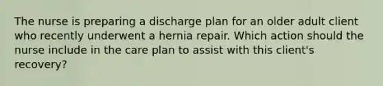 The nurse is preparing a discharge plan for an older adult client who recently underwent a hernia repair. Which action should the nurse include in the care plan to assist with this client's recovery?