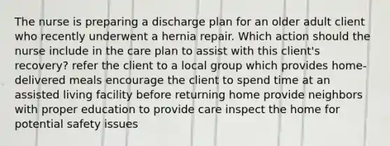 The nurse is preparing a discharge plan for an older adult client who recently underwent a hernia repair. Which action should the nurse include in the care plan to assist with this client's recovery? refer the client to a local group which provides home-delivered meals encourage the client to spend time at an assisted living facility before returning home provide neighbors with proper education to provide care inspect the home for potential safety issues