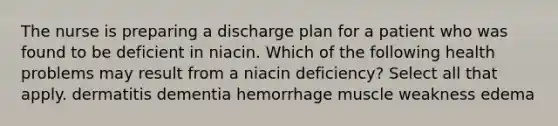 The nurse is preparing a discharge plan for a patient who was found to be deficient in niacin. Which of the following health problems may result from a niacin deficiency? Select all that apply. dermatitis dementia hemorrhage muscle weakness edema