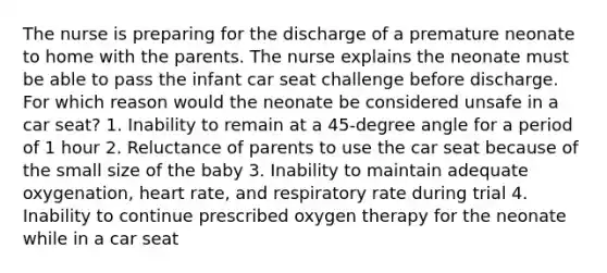 The nurse is preparing for the discharge of a premature neonate to home with the parents. The nurse explains the neonate must be able to pass the infant car seat challenge before discharge. For which reason would the neonate be considered unsafe in a car seat? 1. Inability to remain at a 45-degree angle for a period of 1 hour 2. Reluctance of parents to use the car seat because of the small size of the baby 3. Inability to maintain adequate oxygenation, heart rate, and respiratory rate during trial 4. Inability to continue prescribed oxygen therapy for the neonate while in a car seat