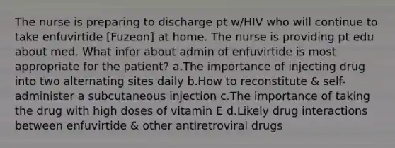 The nurse is preparing to discharge pt w/HIV who will continue to take enfuvirtide [Fuzeon] at home. The nurse is providing pt edu about med. What infor about admin of enfuvirtide is most appropriate for the patient? a.The importance of injecting drug into two alternating sites daily b.How to reconstitute & self-administer a subcutaneous injection c.The importance of taking the drug with high doses of vitamin E d.Likely drug interactions between enfuvirtide & other antiretroviral drugs