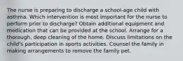 The nurse is preparing to discharge a school-age child with asthma. Which intervention is most important for the nurse to perform prior to discharge? Obtain additional equipment and medication that can be provided at the school. Arrange for a thorough, deep cleaning of the home. Discuss limitations on the child's participation in sports activities. Counsel the family in making arrangements to remove the family pet.