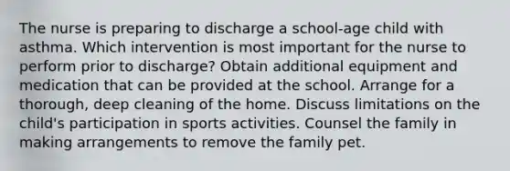 The nurse is preparing to discharge a school-age child with asthma. Which intervention is most important for the nurse to perform prior to discharge? Obtain additional equipment and medication that can be provided at the school. Arrange for a thorough, deep cleaning of the home. Discuss limitations on the child's participation in sports activities. Counsel the family in making arrangements to remove the family pet.