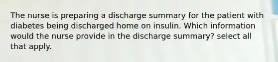 The nurse is preparing a discharge summary for the patient with diabetes being discharged home on insulin. Which information would the nurse provide in the discharge summary? select all that apply.