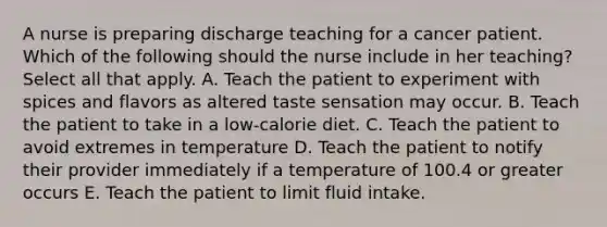 A nurse is preparing discharge teaching for a cancer patient. Which of the following should the nurse include in her teaching? Select all that apply. A. Teach the patient to experiment with spices and flavors as altered taste sensation may occur. B. Teach the patient to take in a low-calorie diet. C. Teach the patient to avoid extremes in temperature D. Teach the patient to notify their provider immediately if a temperature of 100.4 or greater occurs E. Teach the patient to limit fluid intake.