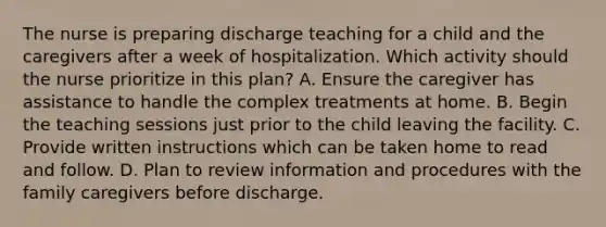 The nurse is preparing discharge teaching for a child and the caregivers after a week of hospitalization. Which activity should the nurse prioritize in this plan? A. Ensure the caregiver has assistance to handle the complex treatments at home. B. Begin the teaching sessions just prior to the child leaving the facility. C. Provide written instructions which can be taken home to read and follow. D. Plan to review information and procedures with the family caregivers before discharge.