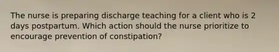 The nurse is preparing discharge teaching for a client who is 2 days postpartum. Which action should the nurse prioritize to encourage prevention of constipation?