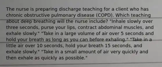 The nurse is preparing discharge teaching for a client who has chronic obstructive pulmonary disease (COPD). Which teaching about deep breathing will the nurse include? "Inhale slowly over three seconds, purse your lips, contract abdominal muscles, and exhale slowly." "Take in a large volume of air over 5 seconds and hold your breath as long as you can before exhaling." "Take in a little air over 10 seconds, hold your breath 15 seconds, and exhale slowly." "Take in a small amount of air very quickly and then exhale as quickly as possible."