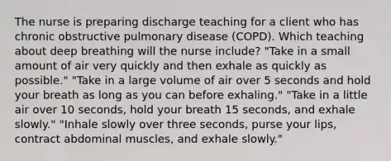 The nurse is preparing discharge teaching for a client who has chronic obstructive pulmonary disease (COPD). Which teaching about deep breathing will the nurse include? "Take in a small amount of air very quickly and then exhale as quickly as possible." "Take in a large volume of air over 5 seconds and hold your breath as long as you can before exhaling." "Take in a little air over 10 seconds, hold your breath 15 seconds, and exhale slowly." "Inhale slowly over three seconds, purse your lips, contract abdominal muscles, and exhale slowly."