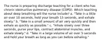 The nurse is preparing discharge teaching for a client who has chronic obstructive pulmonary disease (COPD). Which teaching about deep breathing will the nurse include? a. "Take in a little air over 10 seconds, hold your breath 15 seconds, and exhale slowly." b. "Take in a small amount of air very quickly and then exhale as quickly as possible." c. "Inhale slowly over three seconds, purse your lips, contract abdominal muscles, and exhale slowly." d. "Take in a large volume of air over 5 seconds and hold your breath as long as you can before exhaling."