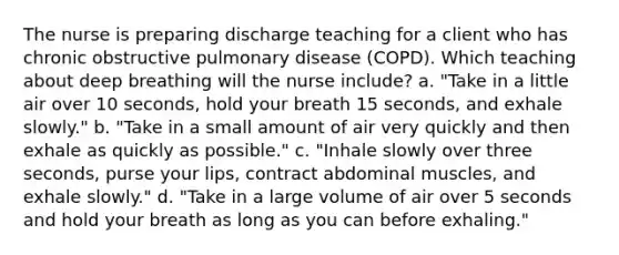 The nurse is preparing discharge teaching for a client who has chronic obstructive pulmonary disease (COPD). Which teaching about deep breathing will the nurse include? a. "Take in a little air over 10 seconds, hold your breath 15 seconds, and exhale slowly." b. "Take in a small amount of air very quickly and then exhale as quickly as possible." c. "Inhale slowly over three seconds, purse your lips, contract abdominal muscles, and exhale slowly." d. "Take in a large volume of air over 5 seconds and hold your breath as long as you can before exhaling."