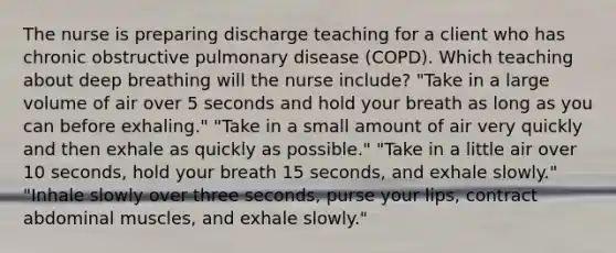 The nurse is preparing discharge teaching for a client who has chronic obstructive pulmonary disease (COPD). Which teaching about deep breathing will the nurse include? "Take in a large volume of air over 5 seconds and hold your breath as long as you can before exhaling." "Take in a small amount of air very quickly and then exhale as quickly as possible." "Take in a little air over 10 seconds, hold your breath 15 seconds, and exhale slowly." "Inhale slowly over three seconds, purse your lips, contract abdominal muscles, and exhale slowly."