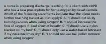 A nurse is preparing discharge teaching for a client with COPD who has a new prescription for home oxygen by nasal cannula. Which of the following statements indicate that the client needs further teaching (select all that apply)? A. "I should not sit by burning candles when using oxygen" B. "I should increase the flow of oxygen if I feel short of breath" C. "I should use a nylon blanket on my bed" D. "I should only use a water-based lubricant if my nose becomes dry" E. "I should not use nail polish remover when using oxygen"