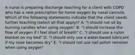 A nurse is preparing discharge teaching for a client with COPD who has a new prescription for home oxygen by nasal cannula. Which of the following statements indicate that the client needs further teaching (select all that apply)? A. "I should not sit by burning candles when using oxygen" B. "I should increase the flow of oxygen if I feel short of breath" C. "I should use a nylon blanket on my bed" D. "I should only use a water-based lubricant if my nose becomes dry" E. "I should not use nail polish remover when using oxygen"