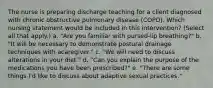 The nurse is preparing discharge teaching for a client diagnosed with chronic obstructive pulmonary disease (COPD). Which nursing statement would be included in this intervention? (Select all that apply.) a. "Are you familiar with pursed-lip breathing?" b. "It will be necessary to demonstrate postural drainage techniques with acaregiver." c. "We will need to discuss alterations in your diet." d. "Can you explain the purpose of the medications you have been prescribed?" e. "There are some things I'd like to discuss about adaptive sexual practices."