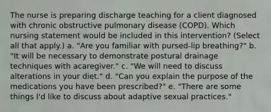 The nurse is preparing discharge teaching for a client diagnosed with chronic obstructive pulmonary disease (COPD). Which nursing statement would be included in this intervention? (Select all that apply.) a. "Are you familiar with pursed-lip breathing?" b. "It will be necessary to demonstrate postural drainage techniques with acaregiver." c. "We will need to discuss alterations in your diet." d. "Can you explain the purpose of the medications you have been prescribed?" e. "There are some things I'd like to discuss about adaptive sexual practices."